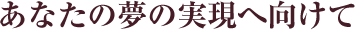 あなたの夢の実現へ向けて