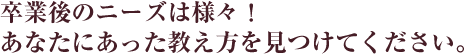 卒業後のニーズは様々！あなたにあった教え方を見つけてください。