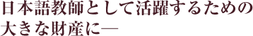日本語教師として活躍するための大きな財産に